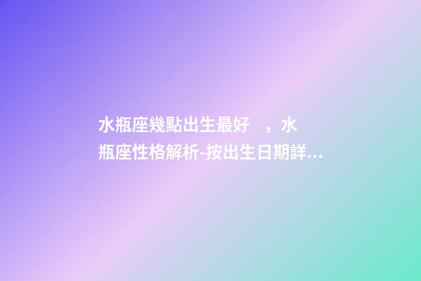 水瓶座幾點出生最好，水瓶座性格解析-按出生日期詳解